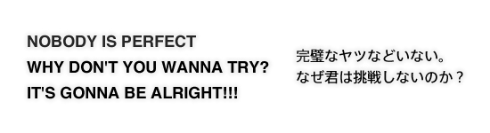 NOBODY IS PERFECT　
WHY DON'T YOU WANNA TRY?　IT'S GONNA BE ALRIGHT!!!　完璧なヤツなどいない。なぜ君は挑戦しないのか？